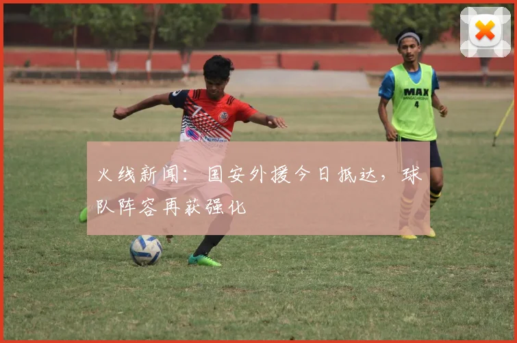 火线新闻：国安外援今日抵达，球队阵容再获强化